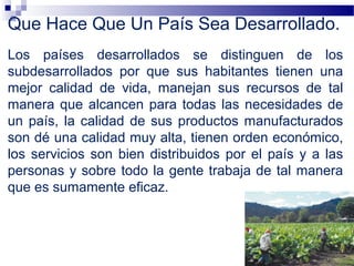Que Hace Que Un País Sea Desarrollado.
Los países desarrollados se distinguen de los
subdesarrollados por que sus habitantes tienen una
mejor calidad de vida, manejan sus recursos de tal
manera que alcancen para todas las necesidades de
un país, la calidad de sus productos manufacturados
son dé una calidad muy alta, tienen orden económico,
los servicios son bien distribuidos por el país y a las
personas y sobre todo la gente trabaja de tal manera
que es sumamente eficaz.
 
