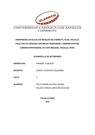 UNIVERSIDAD CATOLICA LOS ANGELES DE CHIMBOTE, FILIAL TRUJILLO,
FACULTAD DE CIENCIAS CONTABLES FINANCIERAS Y ADMINISTRATIVAS,
CARRERA PROFESIONAL DE CONTABILIDAD, TRUJILLO, PERU.
DESARROLLO DE ACTIVIDADES
ASIGNATURA: FINANZAS PUBLICAS
DOCENTE: QUIROZ CALDERÓN, BALDEMAR
CICLO V
ALUMNOS PILCO GURBILLON IVON JOHANA
VILLALVA BRAVO CAROLAIN SOLEDAD
TRUJILLO-PERU
2019
 