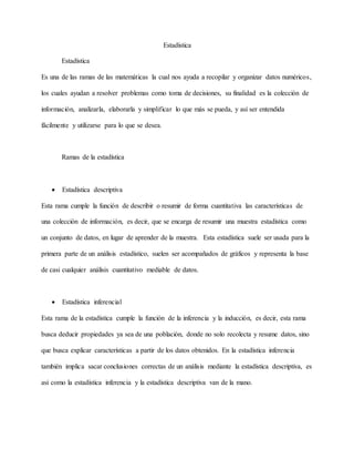 Estadística
Estadística
Es una de las ramas de las matemáticas la cual nos ayuda a recopilar y organizar datos numéricos,
los cuales ayudan a resolver problemas como toma de decisiones, su finalidad es la colección de
información, analizarla, elaborarla y simplificar lo que más se pueda, y así ser entendida
fácilmente y utilizarse para lo que se desea.
Ramas de la estadística
 Estadística descriptiva
Esta rama cumple la función de describir o resumir de forma cuantitativa las características de
una colección de información, es decir, que se encarga de resumir una muestra estadística como
un conjunto de datos, en lugar de aprender de la muestra. Esta estadística suele ser usada para la
primera parte de un análisis estadístico, suelen ser acompañados de gráficos y representa la base
de casi cualquier análisis cuantitativo mediable de datos.
 Estadística inferencial
Esta rama de la estadística cumple la función de la inferencia y la inducción, es decir, esta rama
busca deducir propiedades ya sea de una población, donde no solo recolecta y resume datos, sino
que busca explicar características a partir de los datos obtenidos. En la estadística inferencia
también implica sacar conclusiones correctas de un análisis mediante la estadística descriptiva, es
asi como la estadística inferencia y la estadística descriptiva van de la mano.
 
