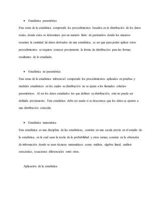  Estadística paramétrica
Esta rama de la estadística comprende los procedimientos basados en la distribución de los datos
reales, donde estos se determinan por un numero finito de parámetros donde los números
resumen la cantidad de datos derivados de una estadística; es así que para poder aplicar estos
procedimientos se requiere conocer previamente la forma de distribución para las formas
resultantes de lo estudiado.
 Estadística no paramétrica
Esta rama de la estadística inferencial comprende los procedimientos aplicados en pruebas y
modelos estadísticos en los cuales su distribución no se ajusta a los llamados criterios
paramétricos. Al ser los datos estudiados los que definen su distribución, está no puede ser
definida previamente. Esta estadística debe ser usada si se desconoce que los datos se ajusten a
una distribución conocida
 Estadística matemática
Esta estadística es una disciplina de las estadísticas, consiste en una escala previa en el estudio de
la estadística, en la cual usan la teoría de la probabilidad y otras ramas; consiste en la obtención
de información donde se usan técnicas matemáticas como: análisis, algebra lineal, análisis
estocástico, ecuaciones diferenciales entre otras.
Aplicación de la estadística
 