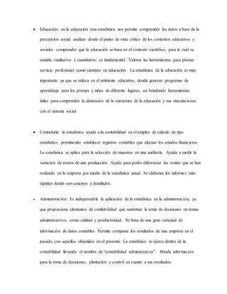  Educación: en la educación esta estadística nos permite comprender los datos a base de la
percepción social. analizar desde el punto de vista crítico de los contextos educativos y
sociales. comprender que la educación se basa en el contexto científico, para lo cual su
estudio cualitativo y cuantitativo es fundamental. Valorar las herramientas para prestar
servicio profesional como cientista en educación. La estadística de la educación es muy
importante ya que se enfoca en el ambiente educativo, donde generan programas de
aprendizaje para los jóvenes y niños de diferente lugares, así brindando herramientas
útiles para comprender la dimensión de la estructura de la educación y sus vinculaciones
con el sistema social.
 Contaduría: la estadística ayuda a la contabilidad en el empleo de cálculo de tipo
estadístico, permitiendo establecer registros contables que afectan los estados financieros.
La estadística se aplica para la selección de muestras en una auditoria. Ayuda a medir la
variación de costos de una producción. Ayuda para poder diferenciar las ventas que se han
realizado en la empresa por medio de la estadística anual. Se elaboran los informes más
rápidos donde son concisos y detallados.
 Administración: Es indispensable la aplicación de la estadística en la administración, ya
que proporciona elementos de confiabilidad que sustentan la toma de decisiones en temas
administrativos, como calidad y productividad. Se basa de una gran variedad de
información de datos contables. Permite comparar los resultados de una empresa en el
pasado, con aquellos obtenidos en el presente. La estadística se ejerce dentro de la
contabilidad llevando el nombre de “contabilidad administrativa”. Brinda información
para la toma de decisiones, plantación y control en cuanto a sus resultados.
 