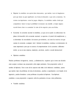  Deporte: la estadística nos aporta datos interesantes, que muchas veces ni imaginamos
pero que tienen un gran significado en el tema de discusión o que solo se menciona. En
eventos tan importantes como los juegos olímpicos, la estadística analiza desde que
competidores tienen la mayor posibilidad de alcanzar una medalla y romper algunos
records hasta cómo va a aumentar la venta de los negocios para esas fechas.
 Economía: la economía necesita la estadística, ya que con su ayuda se confeccionan los
planes de desarrollo de la economía nacional, se supervisa el control del cumplimiento y
se determinan las necesidades de recursos por territorios, así como las reservas con que
cuentas la economía a cualquier nivel. Además la estadística constituye un instrumento de
suma importancia para que se conozca el comportamiento de la economía a diferentes
niveles ya sea en una empresa, municipio, provincia, nación o escala internacional.
 Hipótesis estadística
Muchos problemas de ingeniería, ciencia, y administración, requieren que se tome una decisión
entre aceptar o rechazar una proposición sobre algún parámetro. Esta proposición recibe el
nombre de hipótesis. Este es uno de los aspectos más útiles de la inferencia estadística, puesto
que muchos tipos de problemas de toma de decisiones, pruebas o experimentos en el mundo de la
ingeniería, pueden formularse como problemas de prueba de hipótesis. Una hipótesis
estadística es una proposición o supuesto sobre los parámetros de una o más poblaciones.
 Variable estadistica
 