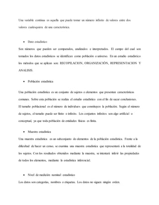 Una variable continua es aquella que puede tomar un número infinito de valores entre dos
valores cualesquiera de una característica.
 Dato estadístico
Son números que pueden ser comparados, analizados e interpretados. El campo del cual son
tomados los datos estadísticos se identifican como población o universo. En un estudio estadístico
los métodos que se aplican son: RECOPILACION, ORGANIZACIÓN, REPRESENTACION Y
ANALISIS.
 Población estadística
Una población estadística es un conjunto de sujetos o elementos que presentan características
comunes. Sobre esta población se realiza el estudio estadístico con el fin de sacar conclusiones.
El tamaño poblacional es el número de individuos que constituyen la población. Según el número
de sujetos, el tamaño puede ser finito o infinito. Los conjuntos infinitos son algo artificial o
conceptual, ya que toda población de entidades físicas es finita.
 Muestra estadística
Una muestra estadística es un subconjunto de elementos de la población estadística. Frente a la
dificultad de hacer un censo, se examina una muestra estadística que representará a la totalidad de
los sujetos. Con los resultados obtenidos mediante la muestra, se intentará inferir las propiedades
de todos los elementos, mediante la estadística inferencial.
 Nivel de medición nominal estadístico
Los datos son categorías, nombres o etiquetas. Los datos no siguen ningún orden.
 