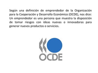 Según una definición de emprendedor de la Organización
para la Cooperación y Desarrollo Económico (OCDE), nos dice:
Un emprendedor es una persona que muestra la disposición
de tomar riesgos con ideas nuevas o innovadoras para
generar nuevos productos o servicios.
 