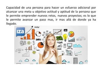 Capacidad de una persona para hacer un esfuerzo adicional por
alcanzar una meta u objetivo actitud y aptitud de la persona que
le permite emprender nuevos retos, nuevos proyectos; es lo que
le permite avanzar un paso mas, ir mas allá de donde ya ha
llegado.
 