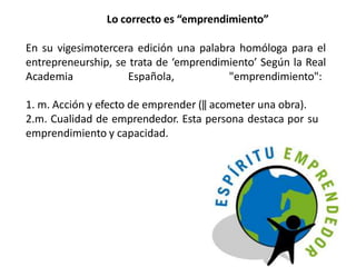 Lo correcto es “emprendimiento”
En su vigesimotercera edición una palabra homóloga para el
entrepreneurship, se trata de ‘emprendimiento’ Según la Real
Academia Española, "emprendimiento":
1. m. Acción y efecto de emprender (‖ acometer una obra).
2.m. Cualidad de emprendedor. Esta persona destaca por su
emprendimiento y capacidad.
 