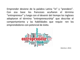 Emprender deviene de la palabra Latina “in” y “prendere”.
Con esa base los franceses acuñaron el término
“entrepreneur” y luego con el devenir del tiempo los ingleses
adoptaron el término “entrepreneurship” que describe el
comportamiento y las habilidades que requie- ren los
emprendedores con potencial de éxito.
(Sánchez L. 2012)
 