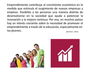 Emprendimiento contribuye al crecimiento económico en la
medida que estimula el surgimiento de nuevas empresas y
empleos. Posibilita a las personas una manera distinta de
desenvolverse en la sociedad que ayuda a potenciar la
innovación y la mejora continua. Por eso, en muchos países
hay un interés creciente sobre la necesidad de promover el
emprendimiento a través de la educación, especialmente en
los jóvenes. (Sánchez L. 2012)
 