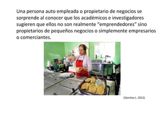 Una persona auto empleada o propietario de negocios se
sorprende al conocer que los académicos e investigadores
sugieren que ellos no son realmente “emprendedores” sino
propietarios de pequeños negocios o simplemente empresarios
o comerciantes.
(Sánchez L. 2012)
 