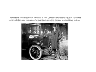 Henry Ford, cuando comenzó a fabricar el Ford T, era sólo empresario y que su capacidad
emprendedora y de innovación fue cuando desarrolló la línea de producción en cadena.
 