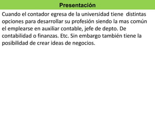 Presentación
Cuando el contador egresa de la universidad tiene distintas
opciones para desarrollar su profesión siendo la mas común
el emplearse en auxiliar contable, jefe de depto. De
contabilidad o finanzas. Etc. Sin embargo también tiene la
posibilidad de crear ideas de negocios.
 