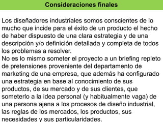 Consideraciones finales
Los diseñadores industriales somos conscientes de lo
mucho que incide para el éxito de un producto el hecho
de haber dispuesto de una clara estrategia y de una
descripción y/o definición detallada y completa de todos
los problemas a resolver.
No es lo mismo someter el proyecto a un briefing repleto
de pretensiones proveniente del departamento de
marketing de una empresa, que además ha configurado
una estrategia en base al conocimiento de sus
productos, de su mercado y de sus clientes, que
someterlo a la idea personal (y habitualmente vaga) de
una persona ajena a los procesos de diseño industrial,
las reglas de los mercados, los productos, sus
necesidades y sus particularidades.
 