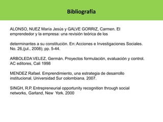 Bibliografía
ALONSO, NUEZ María Jesús y GALVE GORRIZ, Carmen. El
emprendedor y la empresa: una revisión teórica de los
determinantes a su constitución. En: Acciones e Investigaciones Sociales.
No. 26,(jul., 2008); pp. 5-44.
ARBOLEDAVELEZ, Germán. Proyectos formulación, evaluación y control.
AC editores, Cali 1998
MENDEZ Rafael. Emprendimiento, una estrategia de desarrollo
institucional. Universidad Sur colombiana. 2007.
SINGH, R.P. Entrepreneurial opportunity recognition through social
networks, Garland, New York. 2000
 