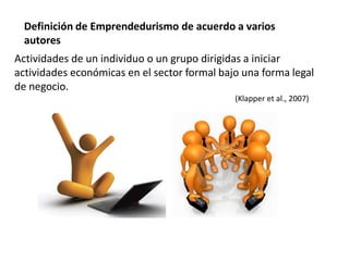 Definición de Emprendedurismo de acuerdo a varios
autores
Actividades de un individuo o un grupo dirigidas a iniciar
actividades económicas en el sector formal bajo una forma legal
de negocio.
(Klapper et al., 2007)
 