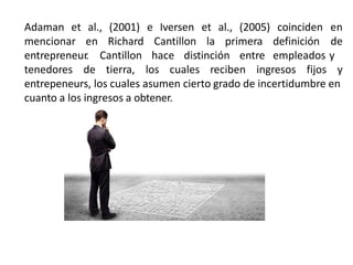Adaman et al., (2001) e Iversen et al., (2005)
mencionar en Richard Cantillon la primera
entrepreneur. Cantillon hace distinción entre
tenedores de tierra, los cuales reciben ingresos fijos
coinciden en
definición de
empleados y
y
entrepeneurs, los cuales asumen cierto grado de incertidumbre en
cuanto a los ingresos a obtener.
 