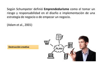 Según Schumpeter definió Emprendedurismo como el tomar un
riesgo y responsabilidad en el diseño e implementación de una
estrategia de negocio o de empezar un negocio.
(Adam et al., 2001)
Destrucción creativa
 