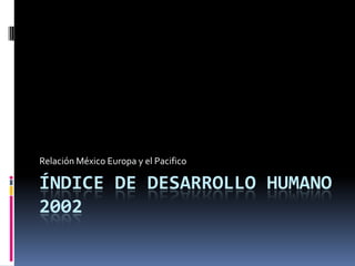 ÍNDICE DE DESARROLLO HUMANO 2002 Relación México Europa y el Pacifico 