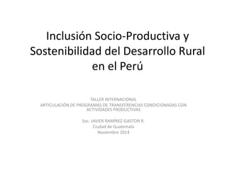 Inclusión Socio-Productiva y
Sostenibilidad del Desarrollo Rural
en el Perú
TALLER INTERNACIONAL
ARTICULACIÓN DE PROGRAMAS DE TRANSFERENCIAS CONDICIONADAS CON
ACTIVIDADES PRODUCTIVAS
Soc. JAVIER RAMÍREZ-GASTON R.
Ciudad de Guatemala
Noviembre 2014
 