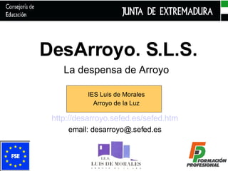 DesArroyo. S.L.S. La despensa de Arroyo IES Luis de Morales Arroyo de la Luz http://desarroyo.sefed.es/sefed.htm email: desarroyo@.sefed.es 