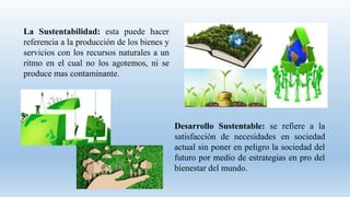 La Sustentabilidad: esta puede hacer
referencia a la producción de los bienes y
servicios con los recursos naturales a un
ritmo en el cual no los agotemos, ni se
produce mas contaminante.
Desarrollo Sustentable: se refiere a la
satisfacción de necesidades en sociedad
actual sin poner en peligro la sociedad del
futuro por medio de estrategias en pro del
bienestar del mundo.
 