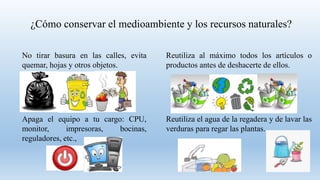 ¿Cómo conservar el medioambiente y los recursos naturales?
No tirar basura en las calles, evita
quemar, hojas y otros objetos.
Reutiliza al máximo todos los artículos o
productos antes de deshacerte de ellos.
Apaga el equipo a tu cargo: CPU,
monitor, impresoras, bocinas,
reguladores, etc.,
Reutiliza el agua de la regadera y de lavar las
verduras para regar las plantas.
 