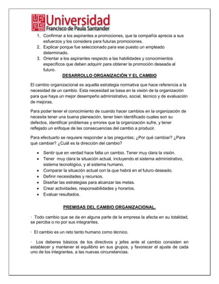 1. Confirmar a los aspirantes a promociones, que la compañía aprecia a sus
esfuerzos y los considera para futuras promociones.
2. Explicar porque fue seleccionado para ese puesto un empleado
determinado.
3. Orientar a los aspirantes respecto a las habilidades y conocimientos
específicos que deben adquirir para obtener la promoción deseada al
futuro.
DESARROLLO ORGANIZACIÓN Y EL CAMBIO
El cambio organizacional es aquella estrategia normativa que hace referencia a la
necesidad de un cambio. Esta necesidad se basa en la visión de la organización
para que haya un mejor desempeño administrativo, social, técnico y de evaluación
de mejoras.
Para poder tener el conocimiento de cuando hacer cambios en la organización de
necesita tener una buena planeación, tener bien identificado cuales son su
defectos, identificar problemas y errores que la organización sufre, y tener
reflejado un enfoque de las consecuencias del cambio a producir.
Para efectuarlo se requiere responder a las preguntas; ¿Por qué cambiar? ¿Para
qué cambiar? ¿Cuál es la dirección del cambio?
Sentir que en verdad hace falta un cambio. Tener muy clara la visión.
Tener muy clara la situación actual, incluyendo el sistema administrativo,
sistema tecnológico, y al sistema humano.
Comparar la situación actual con la que habrá en el futuro deseado.
Definir necesidades y recursos.
Diseñar las estrategias para alcanzar las metas.
Crear actividades, responsabilidades y horarios.
Evaluar resultados.
PREMISAS DEL CAMBIO ORGANIZACIONAL.
· Todo cambio que se da en alguna parte de la empresa la afecta en su totalidad,
se perciba o no por sus integrantes.
· El cambio es un reto tanto humano como técnico.
· Los deberes básicos de los directivos y jefes ante el cambio consisten en
establecer y mantener el equilibrio en sus grupos, y favorecer el ajuste de cada
uno de los integrantes, a las nuevas circunstancias.
 
