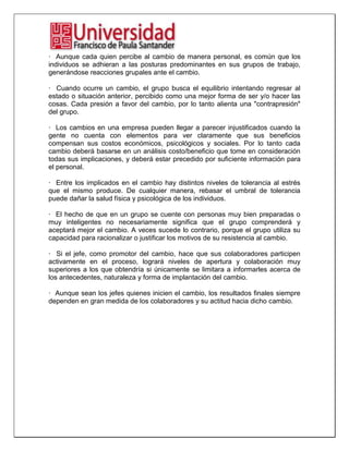 · Aunque cada quien percibe al cambio de manera personal, es común que los
individuos se adhieran a las posturas predominantes en sus grupos de trabajo,
generándose reacciones grupales ante el cambio.
· Cuando ocurre un cambio, el grupo busca el equilibrio intentando regresar al
estado o situación anterior, percibido como una mejor forma de ser y/o hacer las
cosas. Cada presión a favor del cambio, por lo tanto alienta una "contrapresión"
del grupo.
· Los cambios en una empresa pueden llegar a parecer injustificados cuando la
gente no cuenta con elementos para ver claramente que sus beneficios
compensan sus costos económicos, psicológicos y sociales. Por lo tanto cada
cambio deberá basarse en un análisis costo/beneficio que tome en consideración
todas sus implicaciones, y deberá estar precedido por suficiente información para
el personal.
· Entre los implicados en el cambio hay distintos niveles de tolerancia al estrés
que el mismo produce. De cualquier manera, rebasar el umbral de tolerancia
puede dañar la salud física y psicológica de los individuos.
· El hecho de que en un grupo se cuente con personas muy bien preparadas o
muy inteligentes no necesariamente significa que el grupo comprenderá y
aceptará mejor el cambio. A veces sucede lo contrario, porque el grupo utiliza su
capacidad para racionalizar o justificar los motivos de su resistencia al cambio.
· Si el jefe, como promotor del cambio, hace que sus colaboradores participen
activamente en el proceso, logrará niveles de apertura y colaboración muy
superiores a los que obtendría si únicamente se limitara a informarles acerca de
los antecedentes, naturaleza y forma de implantación del cambio.
· Aunque sean los jefes quienes inicien el cambio, los resultados finales siempre
dependen en gran medida de los colaboradores y su actitud hacia dicho cambio.
 