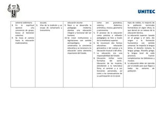 8.

9.

volverse sedentario.
En
lo
espiritual
aparece
una
conciencia de grupo,
busca el bienestar
colectivo.
Se traza el camino
hacia la educación
tradicionalista

6.

escuela.
Vive de la tradición y se
ocupa de conservarla y
transmitirla.

educación escolar.
9. Nace y se desarrolla la
pedagogía
moderna,
plantea una educación
integral y funcional del ser
humano.
10. Se crean instituciones y
legislaciones con sentido
antropológico,
se
universaliza la conciencia
educativa y se reconoce a la
educación como elemento
importante del Estado.

5.

6.

7.
8.

como
son:
gramática,
retórica,
dialéctica,
aritmética, música, geometría
y astronomía.
El proceso de la educación
como práctica a reflexión
pedagógica se hizo a través
de la enseñanza superior.
Se reconocen dos formas
educativas:
educación
gimnástica o del cuerpo y la
educación musical o del alma.
La educación era una
responsabilidad del Estado.
Educación
militar
como
formativa
del
varón.
Educación de las mujeres,
atendiendo a la naturaleza
física, al carácter y a sus
funciones personales, así
como a las consecuencias de
su participación en lo social.

hijos de nobles, la mayoría de
la
población
terminaba
formándose en algún oficio, lo
que derivó en un esbozo de la
educación técnica.
7. La educación superior: basada
en el griego y el latín, dio
origen
a
la
formación
humanística
con
sentido
universal. Se impartía la lengua
latina, el derecho romano, la
lengua griega, filosofía griega,
la lengua local de cada
provincia.
Fueron
complementos las bibliotecas y
museos.
8. La educación debe ser ejercida
por el estado para que llegue a
todos
los
sectores
de
población.

 