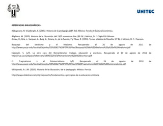 REFERENCIAS BIBLIOGRÁFICAS:
Abbagnano, N. Visalberghi, A. (2005). Historia de la pedagogía (18ª. Ed). México: Fondo de Cultura Económica.
Alighiero, M. (2005). Historia de la Educación: del 1500 a nuestros días. (8ª Ed.). México, D. F.: Siglo XXI Editores.
Arnau, H., Bria, L., Sanjuan, A., Baig, A., Estany, A., de la Fuente, P y Tibau, R. (1993). Temas y textos de filosofía. (2ª Ed.). México, D. F.: Pearson.
Bosquejo
del
Idealismo
y
el
Realismo.
Recuperado
el
26
de
agosto
de
http://www.pucpr.edu/facultad/ejaviles/ED%20627%20PDF%20Files/Bosquejo%20del%20Idealismo%20y%20el%20Realismo.pdf

2011

de

Caporale, S. (s/f). La otra cara del Romanticismo: trabajo, educación y escritura. Recuperado el 27 de agosto de 2011 de
http://rua.ua.es/dspace/bitstream/10045/2254/3/Romanticismo%20y%20escritura.pdf
El
Pragmatismo
y
el
Existencialismo
(s/f).
Recuperado
el
26
de
agosto
http://www.pucpr.edu/facultad/ejaviles/ED%20627%20PDF%20Files/El%20Pragmatismo%20y%20el%20Existencialismo.pdf.
Villalpando, N. J.M. (2005). Historia de la Educación y de la pedagogía. México: Porrúa.
http://www.slideshare.net/drjrmejiasortiz/fundamentos-y-principios-de-la-educacion-cristiana

de

2010

de

 
