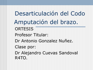 Desarticulación del Codo 
Amputación del brazo. 
ORTESIS 
Profesor Titular: 
Dr Antonio Gonzalez Nuñez. 
Clase por: 
Dr Alejandro Cuevas Sandoval 
R4TO. 
 