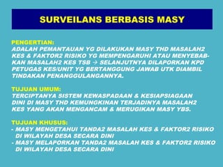 SURVEILANS BERBASIS MASY 
PENGERTIAN: 
ADALAH PEMANTAUAN YG DILAKUKAN MASY THD MASALAH2 
KES & FAKTOR2 RISIKO YG MEMPENGARUHI ATAU MENYEBAB-KAN 
MASALAH2 KES TSB  SELANJUTNYA DILAPORKAN KPD 
PETUGAS KES/UNIT YG BERTANGGUNG JAWAB UTK DIAMBIL 
TINDAKAN PENANGGULANGANNYA. 
TUJUAN UMUM: 
TERCIPTANYA SISTEM KEWASPADAAN & KESIAPSIAGAAN 
DINI DI MASY THD KEMUNGKINAN TERJADINYA MASALAH2 
KES YANG AKAN MENGANCAM & MERUGIKAN MASY YBS. 
TUJUAN KHUSUS: 
- MASY MENGETAHUI TANDA2 MASALAH KES & FAKTOR2 RISIKO 
DI WILAYAH DESA SECARA DINI 
- MASY MELAPORKAN TANDA2 MASALAH KES & FAKTOR2 RISIKO 
DI WILAYAH DESA SECARA DINI 
 