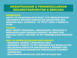 KESIAPSIAGAAN & PENANGGULANGAN 
KEGAWATDARURATAN & BENCANA 
PENGERTIAN: 
UPAYA YG DILAKUKAN OLEH MASY UTK MENGANTISIPASI 
TERJADINYA KEGAWATDARURATAN SEHARI-HARI DAN 
BENCANA MELL LANGKAH2 YG TEPAT GUNA & BERDAYA-GUNA. 
TUJUAN: 
MASY MAMPU MENGENALI, MENGURANGI, MENCEGAH & 
MENANGGULANGI KEADAAN DARURAT SE-HARI2 DAN 
BENCANA SERTA FAKTOR2 YG DPT MENIMBULKAN KEADAAN 
TSB. 
HAL2 YG HARUS DILAKUKAN MASYARAKAT: 
- MENGENAL KONDISI LINGKUNGAN DESA 
- MENGENAL KONDISI YG DPT MENIMBULKAN MASALAH KES 
- MELAKUKAN KEGIATAN PENCEGAHAN & PROMOSI KES 
- MENINGKATKAN KEMAMPUAN PENANGANAN KEGAWAT-DARURATAN 
- MELAPORKAN MASALAH2 KES KPD PETUGAS KES 
 