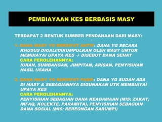 PEMBIAYAAN KES BERBASIS MASY 
TERDAPAT 2 BENTUK SUMBER PENDANAAN DARI MASY: 
1. DANA MASY YG BERSIFAT AKTIF: DANA YG SECARA 
KHUSUS DIGALI/DIKUMPULKAN OLEH MASY UNTUK 
MEMBIAYAI UPAYA KES  DISEBUT DANA SEHAT 
CARA PEROLEHANNYA: 
IURAN, SUMBANGAN, JIMPITAN, ARISAN, PENYISIHAN 
HASIL USAHA 
2. DANA MASY YG BERSIFAT PASIF: DANA YG SUDAH ADA 
DI MASY & SEBAGIANNYA DIGUNAKAN UTK MEMBIAYAI 
UPAYA KES 
CARA PEROLEHANNYA: 
PENYISIHAN SEBAGIAN DANA KEAGAMAAN (MIS: ZAKAT, 
INFAQ, KOLEKTE, PARAMITA), PENYISIHAN SEBAGIAN 
DANA SOSIAL (MIS: REREONGAN SARUMPI) 
 