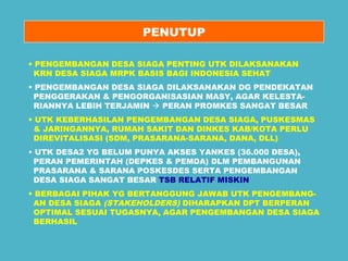PENUTUP 
• PENGEMBANGAN DESA SIAGA PENTING UTK DILAKSANAKAN 
KRN DESA SIAGA MRPK BASIS BAGI INDONESIA SEHAT 
• PENGEMBANGAN DESA SIAGA DILAKSANAKAN DG PENDEKATAN 
PENGGERAKAN & PENGORGANISASIAN MASY, AGAR KELESTA-RIANNYA 
LEBIH TERJAMIN  PERAN PROMKES SANGAT BESAR 
• UTK KEBERHASILAN PENGEMBANGAN DESA SIAGA, PUSKESMAS 
& JARINGANNYA, RUMAH SAKIT DAN DINKES KAB/KOTA PERLU 
DIREVITALISASI (SDM, PRASARANA-SARANA, DANA, DLL) 
• UTK DESA2 YG BELUM PUNYA AKSES YANKES (36.000 DESA), 
PERAN PEMERINTAH (DEPKES & PEMDA) DLM PEMBANGUNAN 
PRASARANA & SARANA POSKESDES SERTA PENGEMBANGAN 
DESA SIAGA SANGAT BESAR TSB RELATIF MISKIN 
• BERBAGAI PIHAK YG BERTANGGUNG JAWAB UTK PENGEMBANG-AN 
DESA SIAGA (STAKEHOLDERS) DIHARAPKAN DPT BERPERAN 
OPTIMAL SESUAI TUGASNYA, AGAR PENGEMBANGAN DESA SIAGA 
BERHASIL 
 