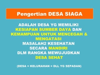 Pengertian DESA SIAGA 
ADALAH DESA YG MEMILIKI 
KESIAPAN SUMBER DAYA DAN 
KEMAMPUAN UNTUK MENCEGAH & 
MENGATASI 
MASALAH2 KESEHATAN 
SECARA MANDIRI 
DLM RANGKA MEWUJUDKAN 
DESA SEHAT 
(DESA = KELURAHAN = DLL YG SEPADAN) 
 
