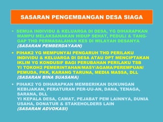 SASARAN PENGEMBANGAN DESA SIAGA 
• SEMUA INDIVIDU & KELUARGA DI DESA, YG DIHARAPKAN 
MAMPU MELAKSANAKAN HIDUP SEHAT, PEDULI & TANG-GAP 
THD PERMASALAHAN KES DI WILAYAH DESANYA 
(SASARAN PEMBERDAYAAN) 
• PIHAK2 YG MEMPUNYAI PENGARUH THD PERILAKU 
INDIVIDU & KELUARGA DI DESA ATAU DPT MENCIPTAKAN 
IKLIM YG KONDUSIF BAGI PERUBAHAN PERILAKU TSB 
YI TOKOH2 PEMERINTAHAN/MASY/AGAMA/PEREMPUAN/ 
PEMUDA, PKK, KARANG TARUNA, MEDIA MASSA, DLL 
(SASARAN BINA SUASANA) 
• PIHAK2 YG DIHARAPKAN MEMBERIKAN DUKUNGAN 
KEBIJAKAN, PERATURAN PER-UU-AN, DANA, TENAGA, 
SARANA, DLL 
YI KEPALA DESA, CAMAT, PEJABAT PEM LAINNYA, DUNIA 
USAHA, DONATUR & STAKEHOLDERS LAIN 
(SASARAN ADVOKASI) 
 
