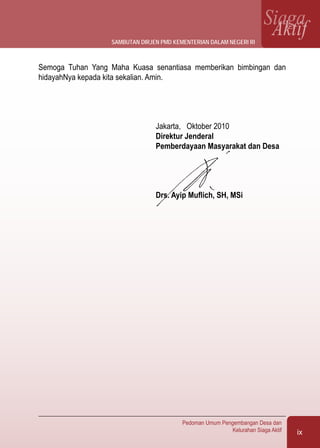 ix
Pedoman Umum Pengembangan Desa dan
Kelurahan Siaga Aktif
SiagaAktif
Semoga Tuhan Yang Maha Kuasa senantiasa memberikan bimbingan dan
hidayahNya kepada kita sekalian. Amin.
Jakarta, Oktober 2010
Direktur Jenderal
Pemberdayaan Masyarakat dan Desa
Drs. Ayip Muflich, SH, MSi
SAMBUTAN DIRJEN PMD KEMENTERIAN DALAM NEGERI RI
 