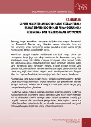 xi
Pedoman Umum Pengembangan Desa dan
Kelurahan Siaga Aktif
SiagaAktif
Sambutan
Deputi Kementerian Koordinator Kesejahteraan
Rakyat Bidang Koordinasi Penanggulangan
Kemiskinan dan Pemberdayaan Masyarakat
Penanggulangan kemiskinan merupakan kebijakan dan program Pemerintah
dan Pemerintah Daerah yang dilakukan secara sistematis, terencana
dan bersinergi untuk mengurangi jumlah penduduk miskin dalam rangka
meningkatkan derajat kesejahteraan rakyat.
Kemiskinan sebagai masalah multidimensi dan tidak hanya diukur dari
pendapatan, tetapi juga mencakup kerentanan dan kerawanan orang atau
sekelompok orang baik laki-laki maupun perempuan untuk menjadi miskin,
dan keterbatasan akses masyarakat miskin dalam penentuan kebijakan publik
yang berdampak pada kehidupan mereka. Sejalan dengan definisi yang
berbasis hak, permasalahan kemiskinan dilihat dari aspek pemenuhan hak-hak
dasar yang wajib dipenuhi oleh Negara, selain Kecukupan dan Mutu Pangan,
Mutu dan Layanan Pendidikan termasuk juga Mutu dan Layanan Kesehatan.
Kualitas hidup yang diukur dengan Indeks Pembangunan Manusia (IPM) dengan
unsur-unsur derajat kesehatan, tingkat pendidikan dan pertumbuhan ekonomi
sebagai salah satu indikator untuk mengukur salah satu kondisi bangsa yang
mampu bersaing di era globalisasi.
Rendahnya kualitas hidup di negara berkembang di samping karena rendahnya
kualitas kesehatan juga karena kualitas pendidikan yang masih belum memadai.
Hal ini disebabkan karena berbagai faktor seperti kemiskinan, kurang gizi,
penyakit menular dan rendahnya pengetahuan, keterampilan masyarakat
dalam berperilaku hidup bersih dan sehat serta kemampuan untuk mengenali
permasalahan yang terjadi dan upaya untuk mengatasinya.
sambutan deputi kementerian koordinator kesra
 