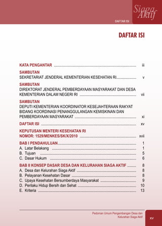 xv
Pedoman Umum Pengembangan Desa dan
Kelurahan Siaga Aktif
SiagaAktif
DAFTAR ISI
KATA PENGANTAR	 ...................................................................................	 iii
Sambutan
Sekretariat jenderal Kementerian Kesehatan RI	....................	 v
Sambutan
Direktorat jenderal Pemberdayaan Masyarakat dan Desa
Kementerian Dalam Negeri RI	 .........................................................	 vii
Sambutan
dEputi kementerian koordinator kesejahteraan rakyat
bidang koordinasi penanggulangan kemiskinan dan
pemberdayaan masyarakat	..............................................................	 xi
DAFTAR ISI	 ................................................................................................	 xv
keputusan menteri kesehatan ri
NOMOR: 1529/MENKES/SK/X/2010	 .........................................................	 xvii
BAB I PENDAHULUAN	...............................................................................	 1	
A.	 Latar Belakang	 .....................................................................................	 1
B.	 Tujuan	 .................................................................................................	 5
C.	 Dasar Hukum	 .......................................................................................	 6
BAB II KONSEP DASAR DESA DAN KELURAHAN SIAGA AKTIF	.........	 8
A.	 Desa dan Kelurahan Siaga Aktif	............................................................	 8
B.	 Pelayanan Kesehatan Dasar	.................................................................	 8
C.	 Upaya Kesehatan Bersumberdaya Masyarakat	 ....................................	 9
D.	 Perilaku Hidup Bersih dan Sehat	...........................................................	 10
E.	 Kriteria	 ...................................................................................................	 13
daftar isi
 