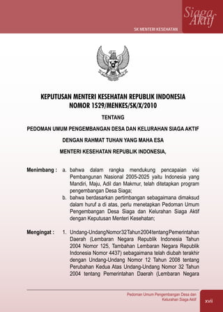 xvii
Pedoman Umum Pengembangan Desa dan
Kelurahan Siaga Aktif
SiagaAktif
KEPUTUSAN MENTERI KESEHATAN REPUBLIK INDONESIA
NOMOR 1529/MENKES/SK/X/2010
TENTANG
PEDOMAN UMUM PENGEMBANGAN DESA DAN KELURAHAN SIAGA AKTIF
DENGAN RAHMAT TUHAN YANG MAHA ESA
MENTERI KESEHATAN REPUBLIK INDONESIA,
Menimbang :	 a.	 bahwa dalam rangka mendukung pencapaian visi
Pembangunan Nasional 2005-2025 yaitu Indonesia yang
Mandiri, Maju, Adil dan Makmur, telah ditetapkan program
pengembangan Desa Siaga;
	 b.	 bahwa berdasarkan pertimbangan sebagaimana dimaksud
dalam huruf a di atas, perlu menetapkan Pedoman Umum
Pengembangan Desa Siaga dan Kelurahan Siaga Aktif
dengan Keputusan Menteri Kesehatan;
Mengingat :	 1. 	Undang-UndangNomor32Tahun2004tentangPemerintahan
Daerah (Lembaran Negara Republik Indonesia Tahun
2004 Nomor 125, Tambahan Lembaran Negara Republik
Indonesia Nomor 4437) sebagaimana telah diubah terakhir
dengan Undang-Undang Nomor 12 Tahun 2008 tentang
Perubahan Kedua Atas Undang-Undang Nomor 32 Tahun
2004 tentang Pemerintahan Daerah (Lembaran Negara
sk menteri kesehatan
 