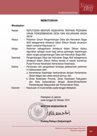 xix
Pedoman Umum Pengembangan Desa dan
Kelurahan Siaga Aktif
SiagaAktif
MEMUTUSKAN
Menetapkan :
Kesatu	 :	 KEPUTUSAN MENTERI KESEHATAN TENTANG PEDOMAN
UMUM PENGEMBANGAN DESA DAN KELURAHAN SIAGA
AKTIF.
Kedua	 :	 Pedoman Umum Pengembangan Desa dan Kelurahan Siaga
Aktif sebagaimana dimaksud dalam Diktum Kesatu tercantum
dalam Lampiran Keputusan ini.
Ketiga	 :	 Pedoman sebagaimana dimaksud dalam Diktum Kedua
digunakan sebagai acuan bagi semua pemangku kepentingan
dalam rangka pengembangan Desa dan Kelurahan Siaga Aktif.
Keempat	 :	 Pengembangan Desa dan Kelurahan Siaga Aktif sebagaimana
dimaksud dalam Diktum Kedua berada di bawah koordinasi
Pusat Promosi Kesehatan Kementerian Kesehatan.
Kelima	 :	 Pembinaan dan pengawasan terhadap pelaksanaan pedoman
ini dilaksanakan oleh:
a.	Kementerian Kesehatan berkoordinasi dengan Kementerian
Dalam Negeri dan sektor terkait lainnya; dan
b.	Dinas Kesehatan Provinsi, Dinas Kesehatan Kabupaten
dan Kota berkoordinasi dengan Badan/Dinas/Kantor
Pemberdayaan Masyarakat dan Pemerintahan Desa.
Keenam	 :	 Keputusan ini mulai berlaku pada tanggal ditetapkan.
Ditetapkan di Jakarta
pada tanggal 20 Oktober 2010
MENTERI KESEHATAN RI	
Endang Rahayu Sedyaningsih
sk menteri kesehatan
M
E
N
TERI KESEH
ATAN
 