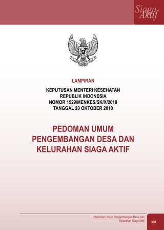 Pedoman Umum Pengembangan Desa dan
Kelurahan Siaga Aktif xxi
SiagaAktif
LAMPIRAN
KEPUTUSAN MENTERI KESEHATAN
REPUBLIK INDONESIA
NOMOR 1529/MENKES/SK/X/2010
TANGGAL 20 OKTOBER 2010
PEDOMAN UMUM
PENGEMBANGAN DESA DAN
KELURAHAN SIAGA AKTIF
 
