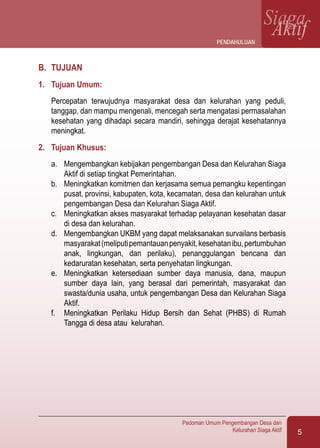 5
Pedoman Umum Pengembangan Desa dan
Kelurahan Siaga Aktif
SiagaAktif
B.	 TUJUAN
1.	 Tujuan Umum:
Percepatan terwujudnya masyarakat desa dan kelurahan yang peduli,
tanggap, dan mampu mengenali, mencegah serta mengatasi permasalahan
kesehatan yang dihadapi secara mandiri, sehingga derajat kesehatannya
meningkat.
2.	 Tujuan Khusus:
a.	 Mengembangkan kebijakan pengembangan Desa dan Kelurahan Siaga
Aktif di setiap tingkat Pemerintahan.
b.	 Meningkatkan komitmen dan kerjasama semua pemangku kepentingan
pusat, provinsi, kabupaten, kota, kecamatan, desa dan kelurahan untuk
pengembangan Desa dan Kelurahan Siaga Aktif.
c.	 Meningkatkan akses masyarakat terhadap pelayanan kesehatan dasar
di desa dan kelurahan.
d.	 Mengembangkan UKBM yang dapat melaksanakan survailans berbasis
masyarakat(meliputipemantauanpenyakit,kesehatanibu,pertumbuhan
anak, lingkungan, dan perilaku), penanggulangan bencana dan
kedaruratan kesehatan, serta penyehatan lingkungan.
e.	 Meningkatkan ketersediaan sumber daya manusia, dana, maupun
sumber daya lain, yang berasal dari pemerintah, masyarakat dan
swasta/dunia usaha, untuk pengembangan Desa dan Kelurahan Siaga
Aktif.
f.	 Meningkatkan Perilaku Hidup Bersih dan Sehat (PHBS) di Rumah
Tangga di desa atau kelurahan.
Pendahuluan
 