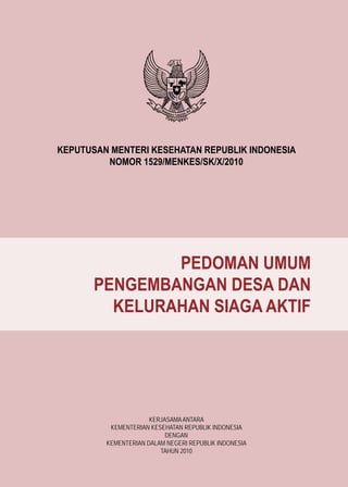 KEPUTUSAN MENTERI KESEHATAN REPUBLIK INDONESIA
NOMOR 1529/MENKES/SK/X/2010
PEDOMAN UMUM
PENGEMBANGAN DESA DAN
KELURAHAN SIAGA AKTIF
KERJASAMAANTARA
KEMENTERIAN KESEHATAN REPUBLIK INDONESIA
DENGAN
KEMENTERIAN DALAM NEGERI REPUBLIK INDONESIA
TAHUN 2010
 