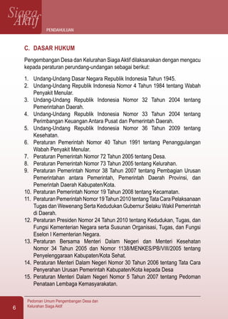 SiagaAktif
Pedoman Umum Pengembangan Desa dan
Kelurahan Siaga Aktif6
C.	 DASAR HUKUM
Pengembangan Desa dan Kelurahan SiagaAktif dilaksanakan dengan mengacu
kepada peraturan perundang-undangan sebagai berikut:
1.	 Undang-Undang Dasar Negara Republik Indonesia Tahun 1945.
2.	 Undang-Undang Republik Indonesia Nomor 4 Tahun 1984 tentang Wabah
Penyakit Menular.
3.	 Undang-Undang Republik Indonesia Nomor 32 Tahun 2004 tentang
Pemerintahan Daerah.
4.	 Undang-Undang Republik Indonesia Nomor 33 Tahun 2004 tentang
Perimbangan Keuangan Antara Pusat dan Pemerintah Daerah.
5.	 Undang-Undang Republik Indonesia Nomor 36 Tahun 2009 tentang
Kesehatan.
6.	 Peraturan Pemerintah Nomor 40 Tahun 1991 tentang Penanggulangan
Wabah Penyakit Menular.
7.	 Peraturan Pemerintah Nomor 72 Tahun 2005 tentang Desa.
8.	 Peraturan Pemerintah Nomor 73 Tahun 2005 tentang Kelurahan.
9.	 Peraturan Pemerintah Nomor 38 Tahun 2007 tentang Pembagian Urusan
Pemerintahan antara Pemerintah, Pemerintah Daerah Provinsi, dan
Pemerintah Daerah Kabupaten/Kota.
10.	Peraturan Pemerintah Nomor 19 Tahun 2008 tentang Kecamatan.
11.	 Peraturan Pemerintah Nomor 19Tahun 2010 tentangTata Cara Pelaksanaan
Tugas dan Wewenang Serta Kedudukan Gubernur Selaku Wakil Pemerintah
di Daerah.
12.	Peraturan Presiden Nomor 24 Tahun 2010 tentang Kedudukan, Tugas, dan
Fungsi Kementerian Negara serta Susunan Organisasi, Tugas, dan Fungsi
Eselon I Kementerian Negara.
13.	Peraturan Bersama Menteri Dalam Negeri dan Menteri Kesehatan
Nomor 34 Tahun 2005 dan Nomor 1138/MENKES/PB/VIII/2005 tentang
Penyelenggaraan Kabupaten/Kota Sehat.
14.	Peraturan Menteri Dalam Negeri Nomor 30 Tahun 2006 tentang Tata Cara
Penyerahan Urusan Pemerintah Kabupaten/Kota kepada Desa
15.	Peraturan Menteri Dalam Negeri Nomor 5 Tahun 2007 tentang Pedoman
Penataan Lembaga Kemasyarakatan.
Pendahuluan
 