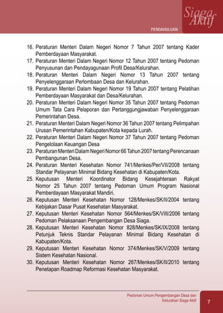 7
Pedoman Umum Pengembangan Desa dan
Kelurahan Siaga Aktif
SiagaAktif
16.	Peraturan Menteri Dalam Negeri Nomor 7 Tahun 2007 tentang Kader
Pemberdayaan Masyarakat.
17.	Peraturan Menteri Dalam Negeri Nomor 12 Tahun 2007 tentang Pedoman
Penyusunan dan Pendayagunaan Profil Desa/Kelurahan.
18.	Peraturan Menteri Dalam Negeri Nomor 13 Tahun 2007 tentang
Penyelenggaraan Perlombaan Desa dan Kelurahan.
19.	Peraturan Menteri Dalam Negeri Nomor 19 Tahun 2007 tentang Pelatihan
Pemberdayaan Masyarakat dan Desa/Kelurahan.
20.	Peraturan Menteri Dalam Negeri Nomor 35 Tahun 2007 tentang Pedoman
Umum Tata Cara Pelaporan dan Pertanggungjawaban Penyelenggaraan
Pemerintahan Desa.
21.	Peraturan Menteri Dalam Negeri Nomor 36 Tahun 2007 tentang Pelimpahan
Urusan Pemerintahan Kabupaten/Kota kepada Lurah.
22.	Peraturan Menteri Dalam Negeri Nomor 37 Tahun 2007 tentang Pedoman
Pengelolaan Keuangan Desa
23.	PeraturanMenteriDalamNegeriNomor66Tahun2007tentangPerencanaan
Pembangunan Desa.
24.	Peraturan Menteri Kesehatan Nomor 741/Menkes/Per/VII/2008 tentang
Standar Pelayanan Minimal Bidang Kesehatan di Kabupaten/Kota.
25.	Keputusan Menteri Koordinator Bidang Kesejahteraan Rakyat
Nomor 25 Tahun 2007 tentang Pedoman Umum Program Nasional
Pemberdayaan Masyarakat Mandiri.
26.	Keputusan Menteri Kesehatan Nomor 128/Menkes/SK/II/2004 tentang
Kebijakan Dasar Pusat Kesehatan Masyarakat.
27.	Keputusan Menteri Kesehatan Nomor 564/Menkes/SK/VIII/2006 tentang
Pedoman Pelaksanaan Pengembangan Desa Siaga.
28.	Keputusan Menteri Kesehatan Nomor 828/Menkes/SK/IX/2008 tentang
Petunjuk Teknis Standar Pelayanan Minimal Bidang Kesehatan di
Kabupaten/Kota.
29.	Keputusan Menteri Kesehatan Nomor 374/Menkes/SK/V/2009 tentang
Sistem Kesehatan Nasional.	
30.	Keputusan Menteri Kesehatan Nomor 267/Menkes/SK/II/2010 tentang
Penetapan Roadmap Reformasi Kesehatan Masyarakat.
Pendahuluan
 