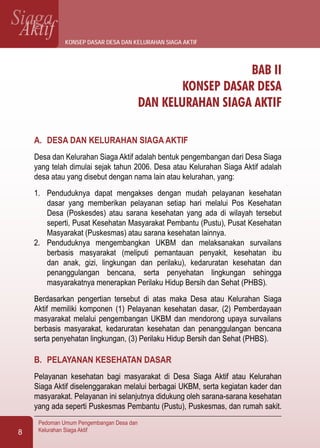 SiagaAktif
Pedoman Umum Pengembangan Desa dan
Kelurahan Siaga Aktif8
BAB II
KONSEP DASAR DESA
DAN KELURAHAN SIAGA AKTIF
A.	 DESA DAN KELURAHAN SIAGA AKTIF
Desa dan Kelurahan Siaga Aktif adalah bentuk pengembangan dari Desa Siaga
yang telah dimulai sejak tahun 2006. Desa atau Kelurahan Siaga Aktif adalah
desa atau yang disebut dengan nama lain atau kelurahan, yang:
1.	 Penduduknya dapat mengakses dengan mudah pelayanan kesehatan
dasar yang memberikan pelayanan setiap hari melalui Pos Kesehatan
Desa (Poskesdes) atau sarana kesehatan yang ada di wilayah tersebut
seperti, Pusat Kesehatan Masyarakat Pembantu (Pustu), Pusat Kesehatan
Masyarakat (Puskesmas) atau sarana kesehatan lainnya.
2.	 Penduduknya mengembangkan UKBM dan melaksanakan survailans
berbasis masyarakat (meliputi pemantauan penyakit, kesehatan ibu
dan anak, gizi, lingkungan dan perilaku), kedaruratan kesehatan dan
penanggulangan bencana, serta penyehatan lingkungan sehingga
masyarakatnya menerapkan Perilaku Hidup Bersih dan Sehat (PHBS).
Berdasarkan pengertian tersebut di atas maka Desa atau Kelurahan Siaga
Aktif memiliki komponen (1) Pelayanan kesehatan dasar, (2) Pemberdayaan
masyarakat melalui pengembangan UKBM dan mendorong upaya survailans
berbasis masyarakat, kedaruratan kesehatan dan penanggulangan bencana
serta penyehatan lingkungan, (3) Perilaku Hidup Bersih dan Sehat (PHBS).
B.	 PELAYANAN KESEHATAN DASAR
Pelayanan kesehatan bagi masyarakat di Desa Siaga Aktif atau Kelurahan
Siaga Aktif diselenggarakan melalui berbagai UKBM, serta kegiatan kader dan
masyarakat. Pelayanan ini selanjutnya didukung oleh sarana-sarana kesehatan
yang ada seperti Puskesmas Pembantu (Pustu), Puskesmas, dan rumah sakit.
konsep dasar desa dan kelurahan siaga aktif
 