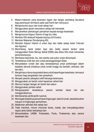 11
Pedoman Umum Pengembangan Desa dan
Kelurahan Siaga Aktif
SiagaAktif
5.	 Makan-makanan yang beraneka ragam dan bergizi seimbang (terutama
bagi perempuan termasuk pada saat hamil dan menyusui).
6.	 Mengonsumsi sayur dan buah setiap hari.
7.	 Menggunakan garam beryodium setiap kali memasak.
8.	 Menyerahkan pertolongan persalinan kepada tenaga kesehatan.
9.	 Mengonsumsi Kapsul Vitamin A bagi ibu nifas.
10.	Memberi ASI eksklusif kepada bayinya (0-6 bulan).
11.	 Memberi Makanan Pendamping ASI.
12.	Memberi Kapsul Vitamin A untuk bayi dan balita setiap bulan Februari
dan Agustus.
13.	Menimbang berat badan bayi dan balita secara teratur serta
menggunakan Kartu Menuju Sehat (KMS) atau Buku KIA untuk memantau
pertumbuhannya.
14.	Membawa bayi/anak, ibu, dan wanita usia subur untuk diimunisasi.
15.	Tersedianya oralit dan zinc untuk penanggulangan Diare.
16.	Menyediakan rumah dan atau kendaraannya untuk pertolongan dalam
keadaan darurat (misalnya untuk rumah tunggu ibu bersalin, ambulan, dan
lain-lain).
17.	Menghimpundanamasyarakatdesauntukkepentingankesehatan,termasuk
bantuan bagi pengobatan dan persalinan.
18.	Menjadi peserta (akseptor) aktif keluarga berencana.
19.	Menggunakan air bersih untuk keperluan sehari-hari
20.	Mencuci tangan dengan air bersih dan sabun
21.	Menggunakan jamban sehat
22.	Mengupayakan tersedianya sarana sanitasi dasar lain dan
menggunakannya.
23.	Memberantas jentik-jentik nyamuk.
24.	Mencegahterjadinyapencemaranlingkungan,baikdirumah,desa/kelurahan
maupun di lingkungan pemukiman.
25.	Melakukan aktivitas fisik setiap hari.
26.	Tidak merokok, minum minuman keras, madat, dan menyalahgunakan
napza serta bahan berbahaya lain.
27.	Memanfaatkan UKBM, Poskesdes, Pustu, Puskesmas atau sarana
kesehatan lain.
konsep dasar desa dan kelurahan siaga aktif
 