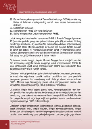 SiagaAktif
Pedoman Umum Pengembangan Desa dan
Kelurahan Siaga Aktif12
28.	Pemanfaatan pekarangan untuk Taman Obat Keluarga (TOGA) dan Warung
Hidup di halaman masing-masing rumah atau secara bersama-sama
(kolektif).
29.	Melaporkan kematian.
30.	Mempraktikkan PHBS lain yang dianjurkan.
31.	Saling mengingatkan untuk mempraktikkan PHBS.
Untuk mengukur keberhasilan pembinaan PHBS di Rumah Tangga digunakan
10 (sepuluh) perilaku yang merupakan indikator yaitu (1) persalinan ditolong
oleh tenaga kesehatan, (2) memberi ASI eksklusif kepada bayi, (3) menimbang
berat badan balita, (4) menggunakan air bersih, (5) mencuci tangan dengan
air bersih dan sabun, (6) menggunakan jamban sehat, (7) memberantas jentik
nyamuk, (8) mengonsumsi sayur dan buah setiap hari, (9) melakukan aktivitas
fisik setiap hari, (10) tidak merokok di dalam rumah.
Di tatanan rumah tangga, Kepala Rumah Tangga harus menjadi panutan
dan mendorong anggota rumah tangganya untuk mempraktikkan PHBS. Ia
juga bertanggung jawab untuk mengupayakan sarana dan kemudahan bagi
dipraktikkannya PHBS di Rumah Tangga.
Di tatanan institusi pendidikan, yaitu di sekolah-sekolah, madrasah, pesantren,
seminari, dan sejenisnya, pemilik institusi pendidikan dan para pendidik
merupakan panutan dan mendorong anak didiknya dalam mempraktikkan
PHBS. Mereka juga bertanggung jawab untuk mengupayakan sarana dan
kemudahan bagi dipraktikkannya PHBS di Institusi Pendidikan.
Di tatanan tempat kerja seperti pabrik, toko, kantor/perusahaan, dan lain-
lain, pemilik dan pengelola tempat kerja tersebut harus menjadi panutan dan
mendorong para pekerja/ karyawannya dalam mempraktikkan PHBS. Pemilik
dan pengelola tempat kerja juga wajib menyediakan sarana dan kemudahan
bagi dipraktikkannya PHBS di Tempat Kerja.
Di tatanan tempat-tempat umum seperti stasiun, terminal, pelabuhan, bandara,
pasar, pertokoan (mal), tempat hiburan, tempat rekreasi/pariwisata, tempat
ibadah, dan lain-lain sejenis, pemilik dan pengelola tempat umum harus menjadi
panutan dan mendorong para pekerja/karyawan dan pengunjungnya dalam
konsep dasar desa dan kelurahan siaga aktif
 