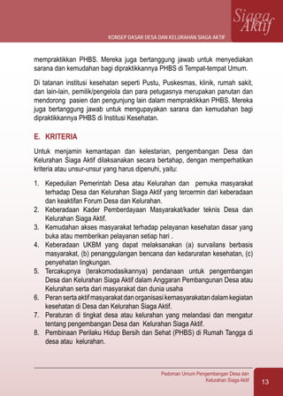 13
Pedoman Umum Pengembangan Desa dan
Kelurahan Siaga Aktif
SiagaAktif
mempraktikkan PHBS. Mereka juga bertanggung jawab untuk menyediakan
sarana dan kemudahan bagi dipraktikkannya PHBS di Tempat-tempat Umum.
Di tatanan institusi kesehatan seperti Pustu, Puskesmas, klinik, rumah sakit,
dan lain-lain, pemilik/pengelola dan para petugasnya merupakan panutan dan
mendorong pasien dan pengunjung lain dalam mempraktikkan PHBS. Mereka
juga bertanggung jawab untuk mengupayakan sarana dan kemudahan bagi
dipraktikkannya PHBS di Institusi Kesehatan.
E.	 KRITERIA
Untuk menjamin kemantapan dan kelestarian, pengembangan Desa dan
Kelurahan Siaga Aktif dilaksanakan secara bertahap, dengan memperhatikan
kriteria atau unsur-unsur yang harus dipenuhi, yaitu:
1.	 Kepedulian Pemerintah Desa atau Kelurahan dan pemuka masyarakat
terhadap Desa dan Kelurahan Siaga Aktif yang tercermin dari keberadaan
dan keaktifan Forum Desa dan Kelurahan.
2.	 Keberadaan Kader Pemberdayaan Masyarakat/kader teknis Desa dan
Kelurahan Siaga Aktif.
3.	 Kemudahan akses masyarakat terhadap pelayanan kesehatan dasar yang
buka atau memberikan pelayanan setiap hari .
4.	 Keberadaan UKBM yang dapat melaksanakan (a) survailans berbasis
masyarakat, (b) penanggulangan bencana dan kedaruratan kesehatan, (c)
penyehatan lingkungan.
5.	 Tercakupnya (terakomodasikannya) pendanaan untuk pengembangan
Desa dan Kelurahan Siaga Aktif dalam Anggaran Pembangunan Desa atau
Kelurahan serta dari masyarakat dan dunia usaha
6.	 Peransertaaktifmasyarakatdanorganisasikemasyarakatandalamkegiatan
kesehatan di Desa dan Kelurahan Siaga Aktif.
7.	 Peraturan di tingkat desa atau kelurahan yang melandasi dan mengatur
tentang pengembangan Desa dan Kelurahan Siaga Aktif.
8.	 Pembinaan Perilaku Hidup Bersih dan Sehat (PHBS) di Rumah Tangga di
desa atau kelurahan.
konsep dasar desa dan kelurahan siaga aktif
 